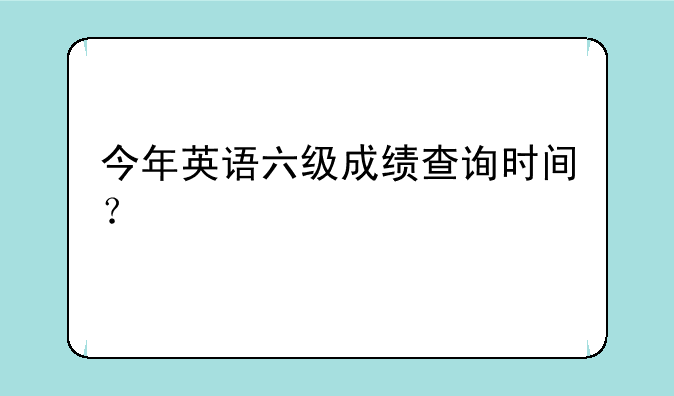 今年英语六级成绩查询时间？