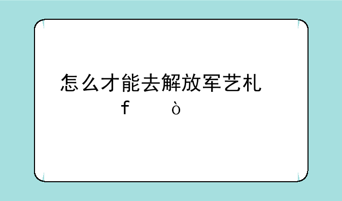 怎么才能去解放军艺术学院？