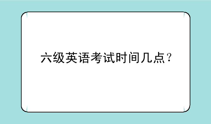 六级英语考试时间几点？
