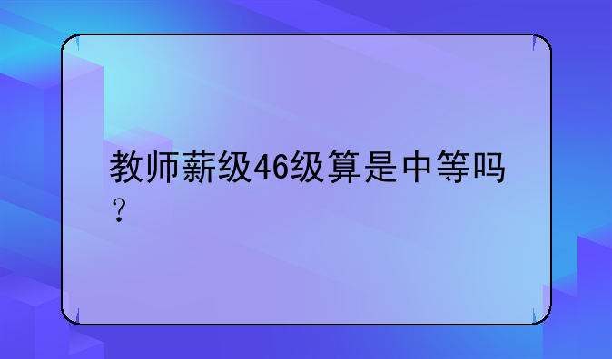 教师薪级46级算是中等吗？