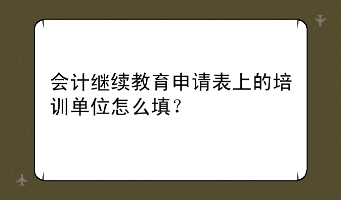 会计继续教育申请表上的培训单位怎么填？