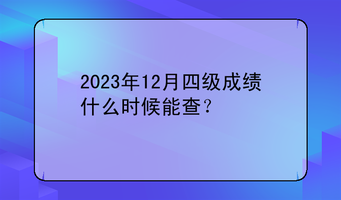 2023年12月四级成绩什么时候能查？