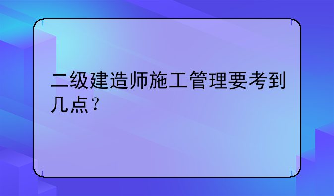 二级建造师施工管理要考到几点？