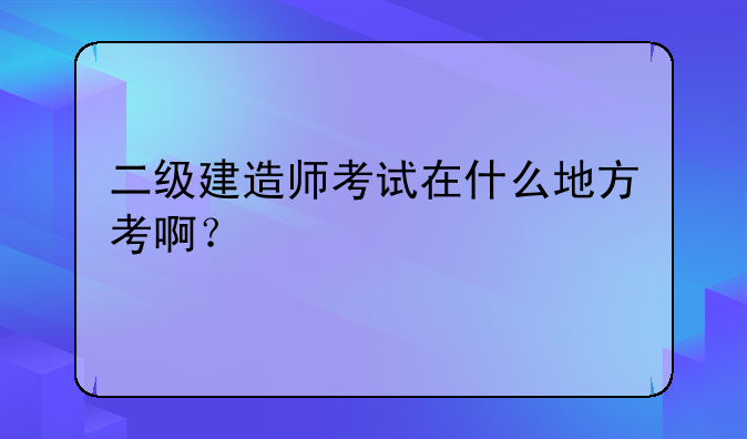 二级建造师考试在什么地方考啊？