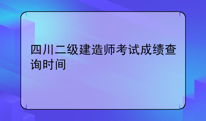 四川二级建造师考试成绩查询时间