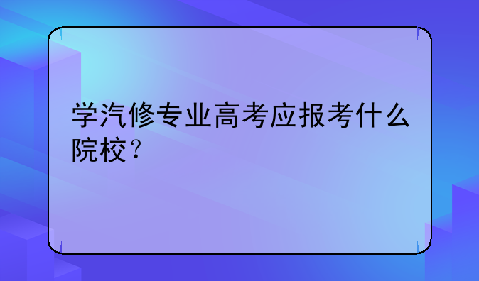 学汽修专业高考应报考什么院校？