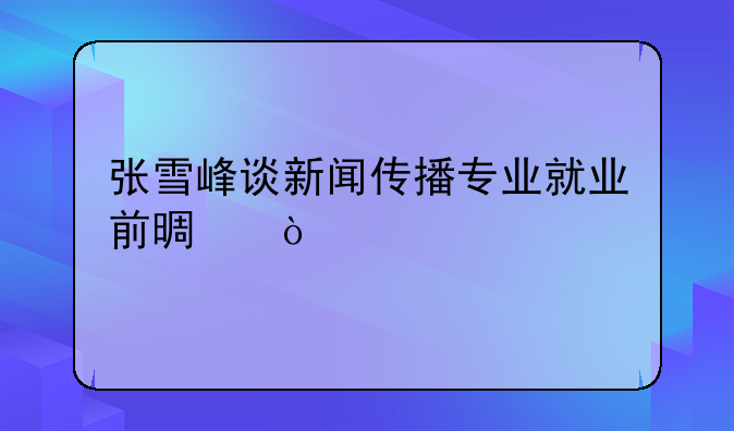 张雪峰谈新闻传播专业就业前景？