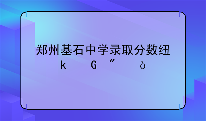 郑州基石中学录取分数线多少分？