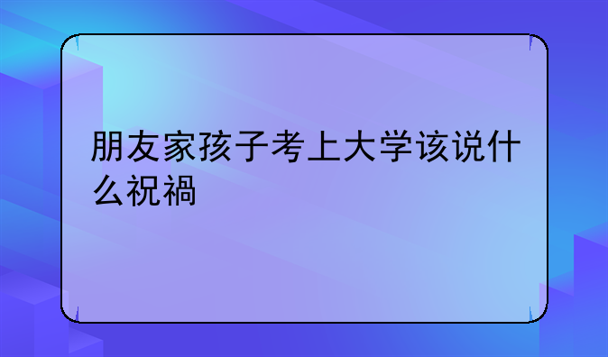朋友家孩子考上大学该说什么祝福语