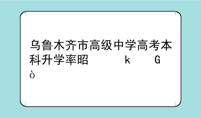 乌鲁木齐市高级中学高考本科升学率是多少？