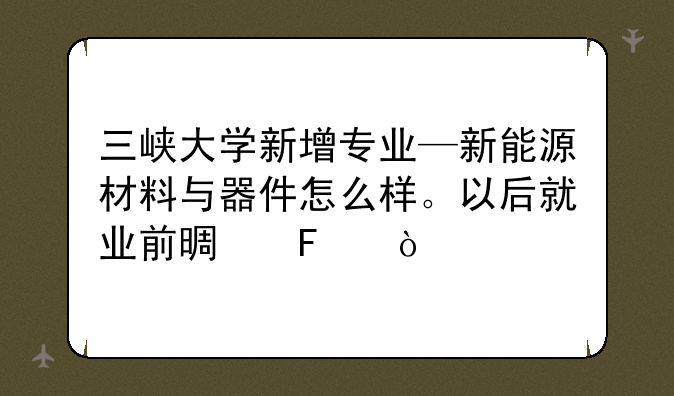 三峡大学新增专业—新能源材料与器件怎么样。以后就业前景呢？