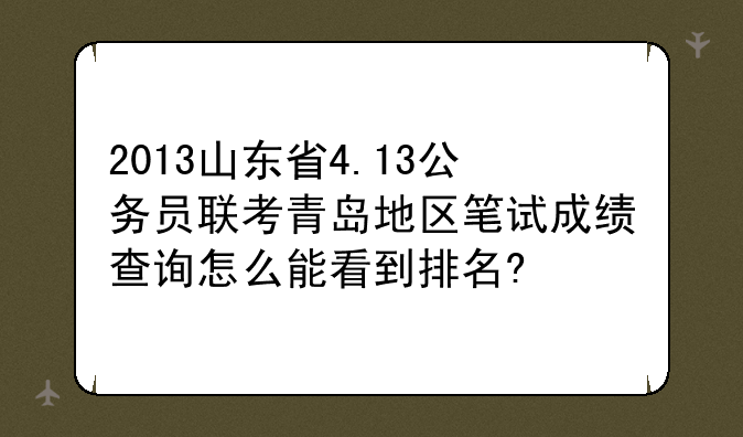 2013山东省4.13公务员联考青岛地区笔试成绩查询怎么能看到排名?