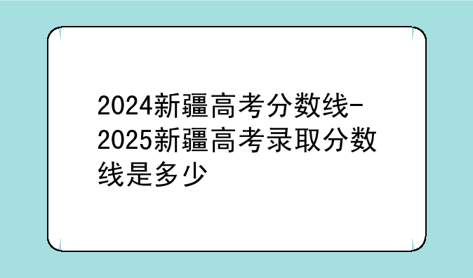 2024新疆高考分数线-2025新疆高考录取分数线是多少