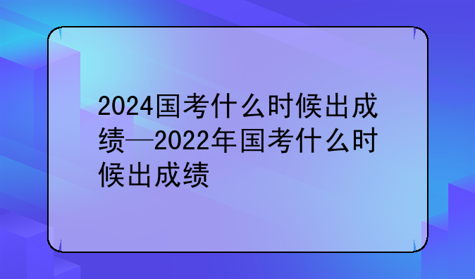 2024国考什么时候出成绩—2022年国考什么时候出成绩