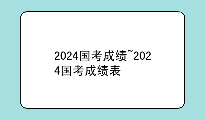 2024国考成绩~2024国考成绩表