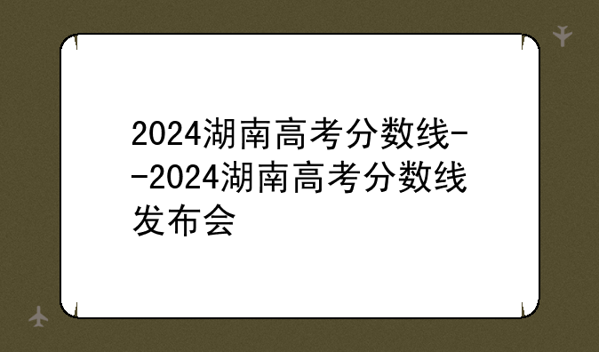 2024湖南高考分数线--2024湖南高考分数线发布会
