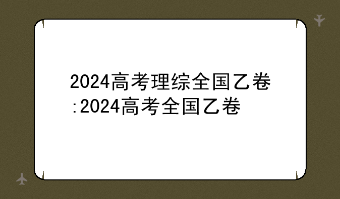 2024高考理综全国乙卷:2024高考全国乙卷