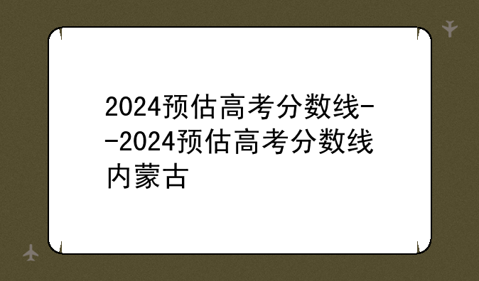 2024预估高考分数线--2024预估高考分数线内蒙古