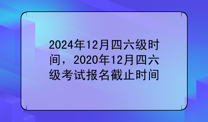 2024年12月四六级时间，2020年12月四六级考试报名截止时间