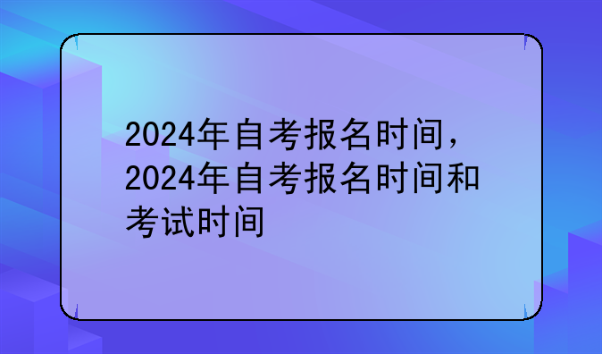 2024年自考报名时间，2024年自考报名时间和考试时间