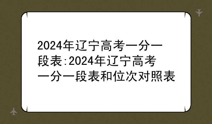 2024年辽宁高考一分一段表:2024年辽宁高考一分一段表和位次对照表