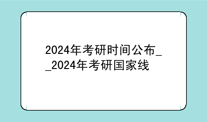 2024年考研时间公布__2024年考研国家线