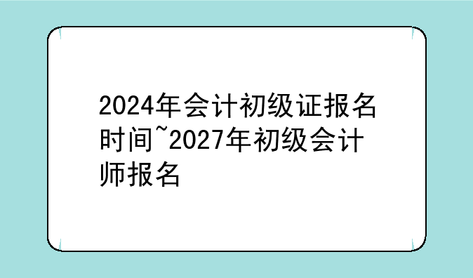 2024年会计初级证报名时间~2027年初级会计师报名