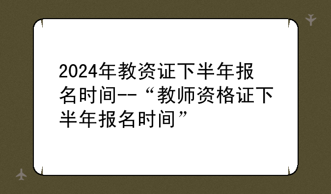 2024年教资证下半年报名时间--“教师资格证下半年报名时间”