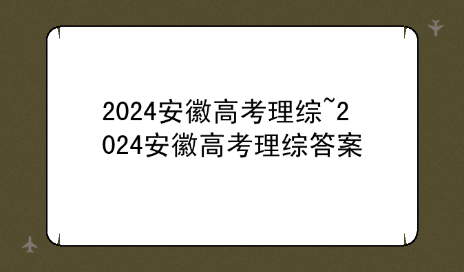 2024安徽高考理综~2024安徽高考理综答案