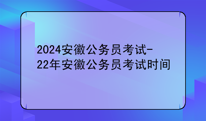 2024安徽公务员考试-22年安徽公务员考试时间