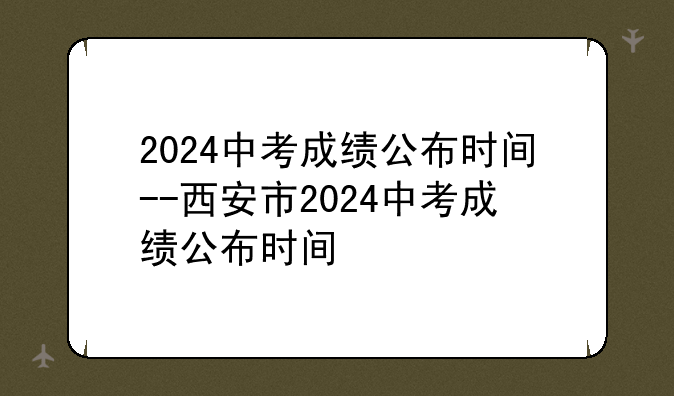 2024中考成绩公布时间--西安市2024中考成绩公布时间