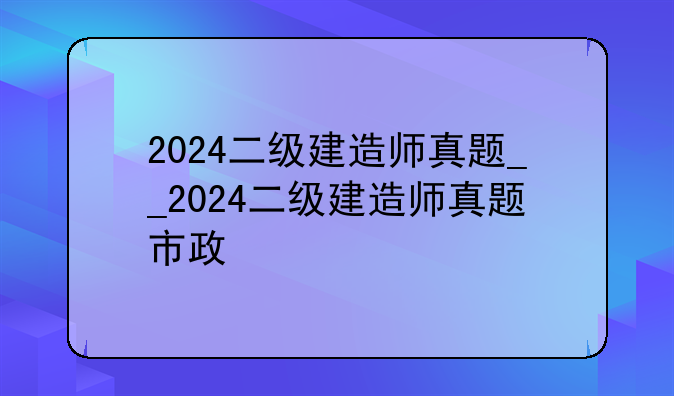 2024二级建造师真题__2024二级建造师真题市政