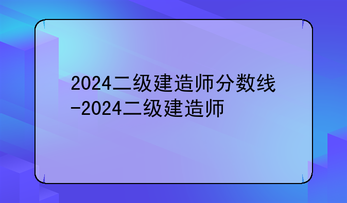 2024二级建造师分数线-2024二级建造师