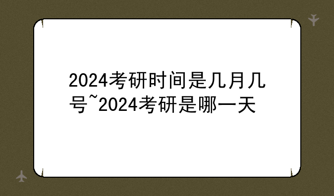 2024考研时间是几月几号~2024考研是哪一天