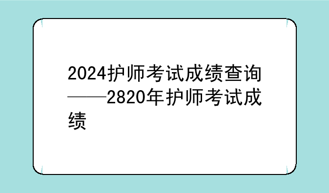 2024护师考试成绩查询——2820年护师考试成绩