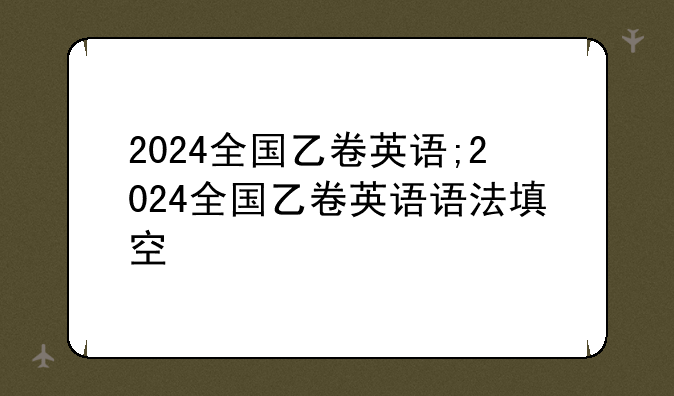 2024全国乙卷英语;2024全国乙卷英语语法填空