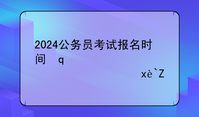 2024公务员考试报名时间，2024公务员考试报名时间表