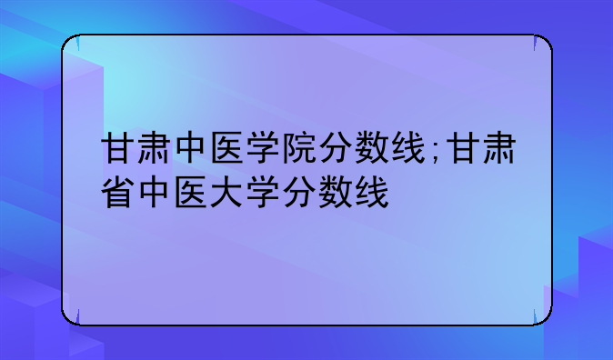 甘肃中医学院分数线;甘肃省中医大学分数线