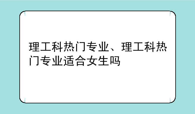 理工科热门专业、理工科热门专业适合女生吗