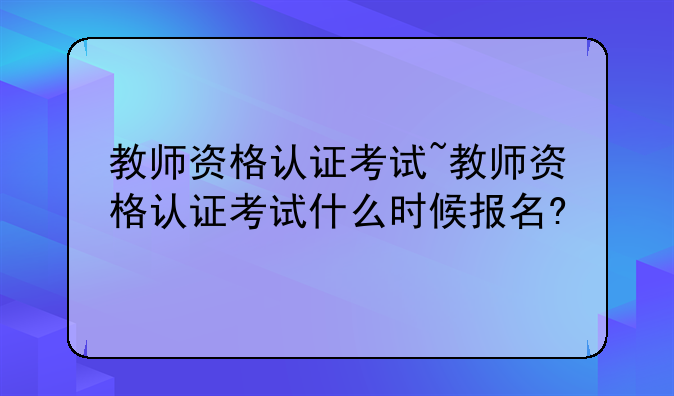 教师资格认证考试~教师资格认证考试什么时候报名?