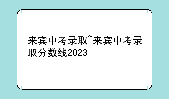 来宾中考录取~来宾中考录取分数线2023
