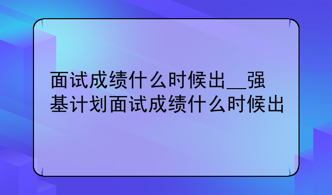 面试成绩什么时候出__强基计划面试成绩什么时候出