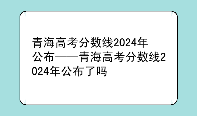 青海高考分数线2024年公布——青海高考分数线2024年公布了吗