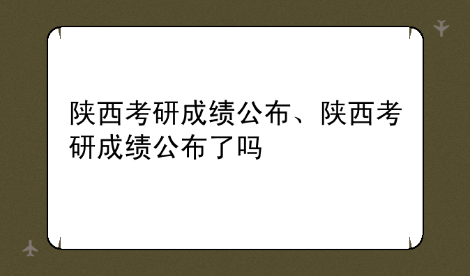 陕西考研成绩公布、陕西考研成绩公布了吗