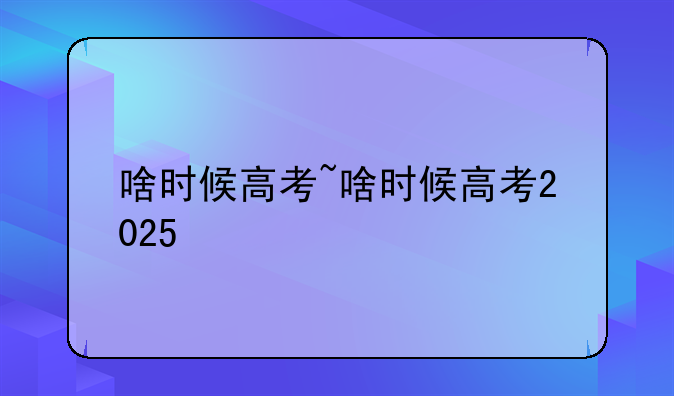 啥时候高考~啥时候高考2025