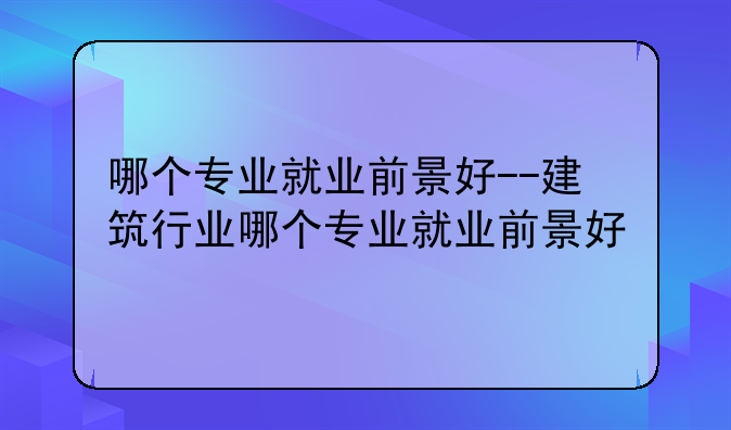 哪个专业就业前景好--建筑行业哪个专业就业前景好