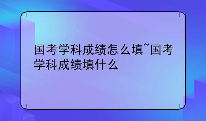 国考学科成绩怎么填~国考学科成绩填什么