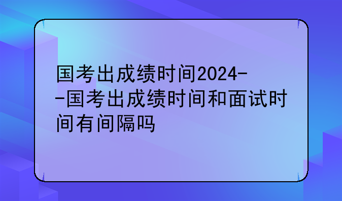 国考出成绩时间2024--国考出成绩时间和面试时间有间隔吗