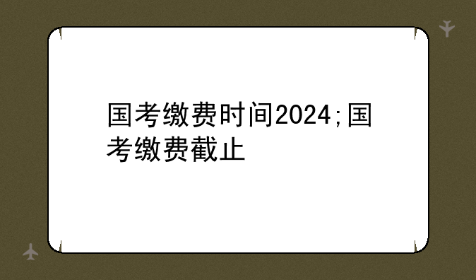 国考缴费时间2024;国考缴费截止
