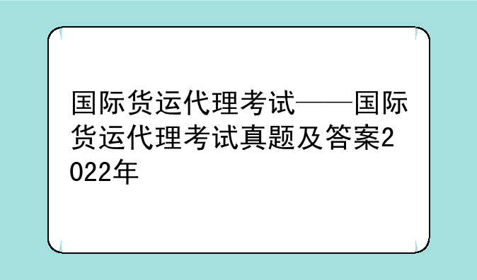 国际货运代理考试——国际货运代理考试真题及答案2022年